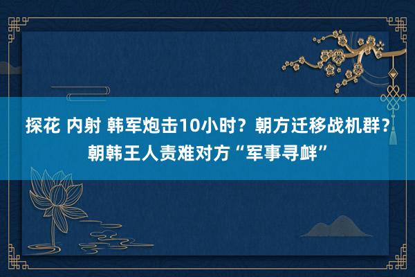 探花 内射 韩军炮击10小时？朝方迁移战机群？朝韩王人责难对方“军事寻衅”