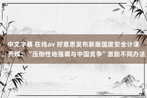 中文字幕 在线av 好意思发布新版国度安全计谋，外媒：“压倒性地强调与中国竞争”激励不同办法