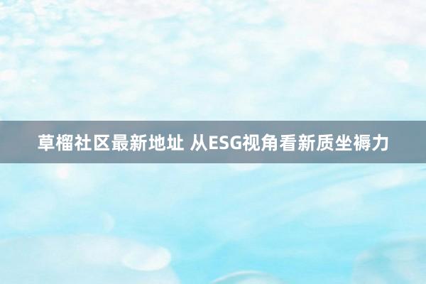草榴社区最新地址 从ESG视角看新质坐褥力