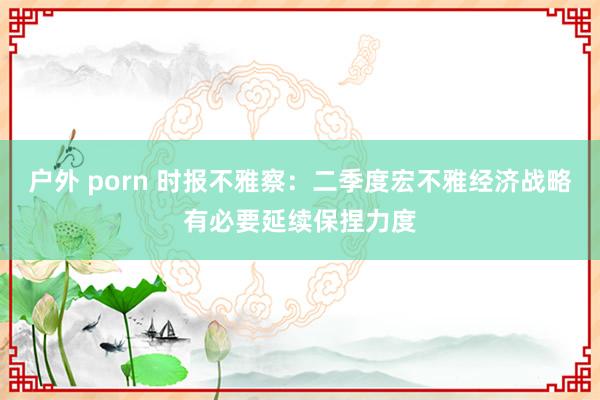 户外 porn 时报不雅察：二季度宏不雅经济战略有必要延续保捏力度