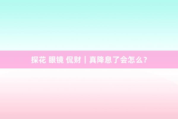 探花 眼镜 侃财｜真降息了会怎么？