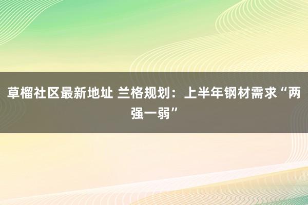 草榴社区最新地址 兰格规划：上半年钢材需求“两强一弱”