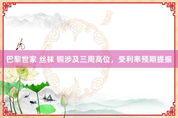 巴黎世家 丝袜 铜涉及三周高位，受利率预期提振