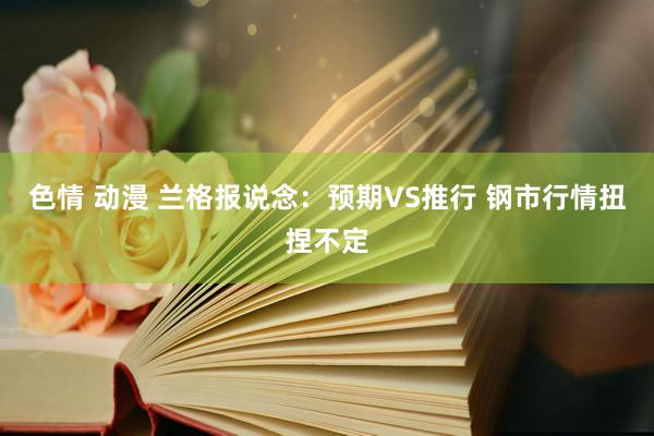 色情 动漫 兰格报说念：预期VS推行 钢市行情扭捏不定