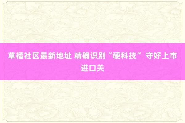 草榴社区最新地址 精确识别“硬科技” 守好上市进口关