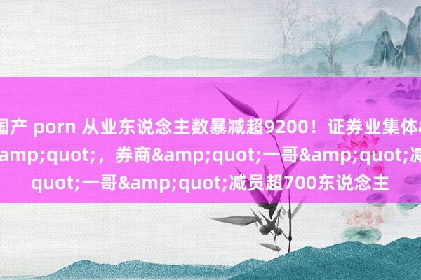 国产 porn 从业东说念主数暴减超9200！证券业集体&quot;瘦身&quot;，券商&quot;一哥&quot;减员超700东说念主