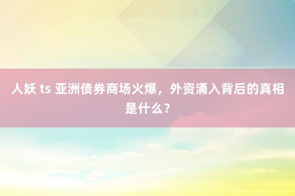 人妖 ts 亚洲债券商场火爆，外资涌入背后的真相是什么？