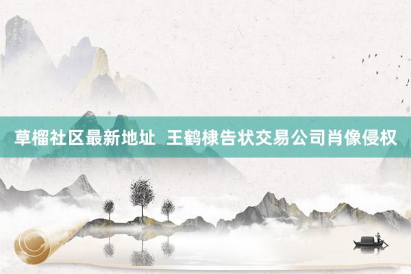 草榴社区最新地址  王鹤棣告状交易公司肖像侵权