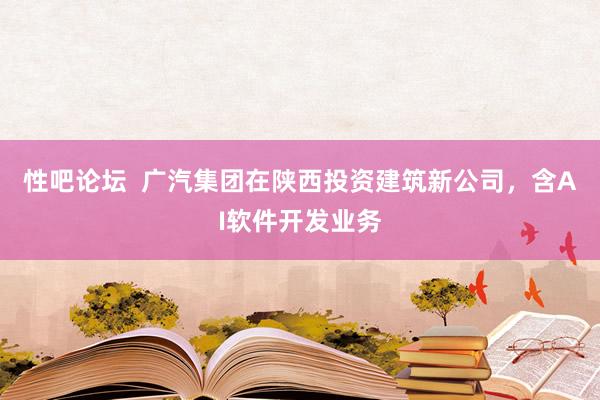 性吧论坛  广汽集团在陕西投资建筑新公司，含AI软件开发业务