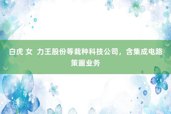 白虎 女  力王股份等栽种科技公司，含集成电路策画业务