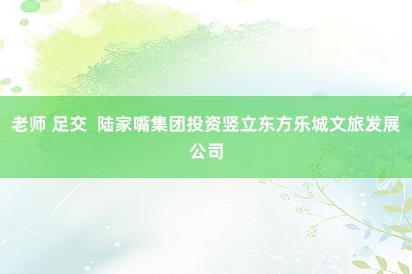 老师 足交  陆家嘴集团投资竖立东方乐城文旅发展公司