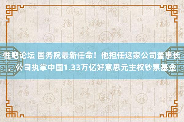 性吧论坛 国务院最新任命！他担任这家公司董事长，公司执掌中国1.33万亿好意思元主权钞票基金