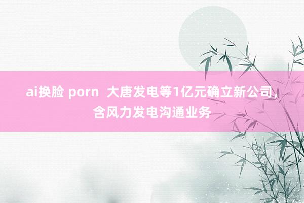 ai换脸 porn  大唐发电等1亿元确立新公司，含风力发电沟通业务