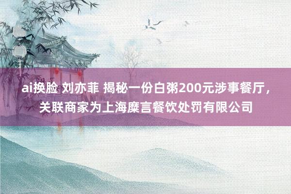 ai换脸 刘亦菲 揭秘一份白粥200元涉事餐厅，关联商家为上海糜言餐饮处罚有限公司