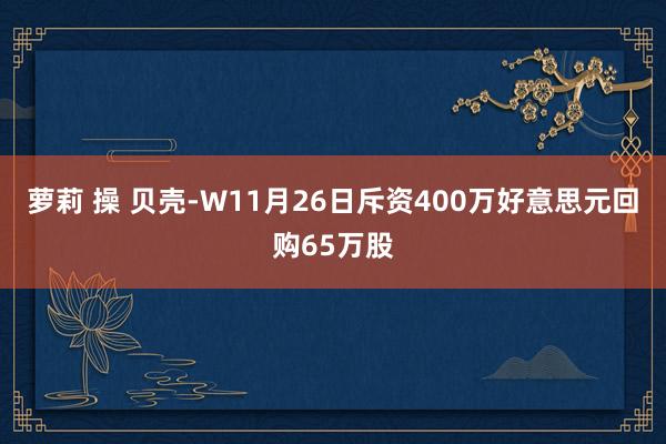 萝莉 操 贝壳-W11月26日斥资400万好意思元回购65万股