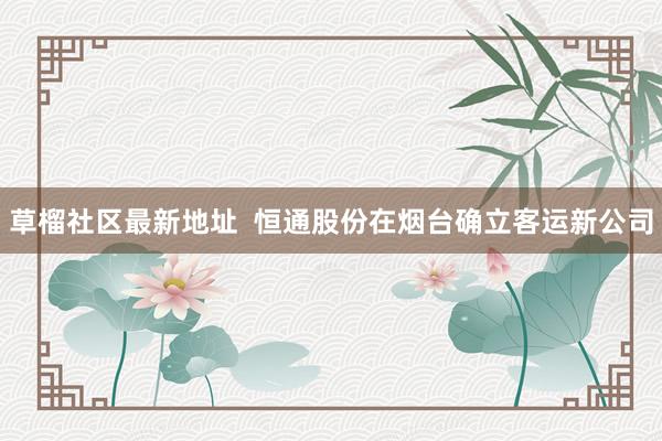 草榴社区最新地址  恒通股份在烟台确立客运新公司