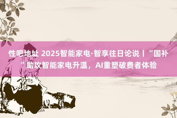 性吧地址 2025智能家电·智享往日论说丨“国补”助攻智能家电升温，AI重塑破费者体验