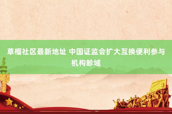 草榴社区最新地址 中国证监会扩大互换便利参与机构畛域