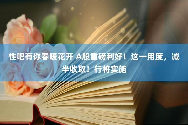 性吧有你春暖花开 A股重磅利好！这一用度，减半收取！行将实施
