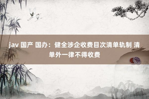 jav 国产 国办：健全涉企收费目次清单轨制 清单外一律不得收费
