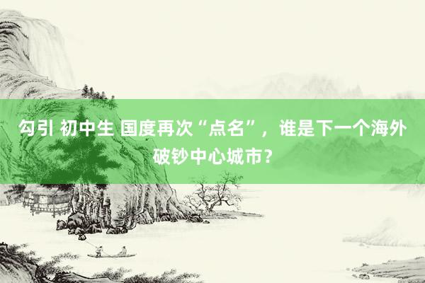 勾引 初中生 国度再次“点名”，谁是下一个海外破钞中心城市？
