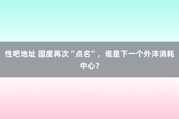性吧地址 国度再次“点名”，谁是下一个外洋消耗中心？