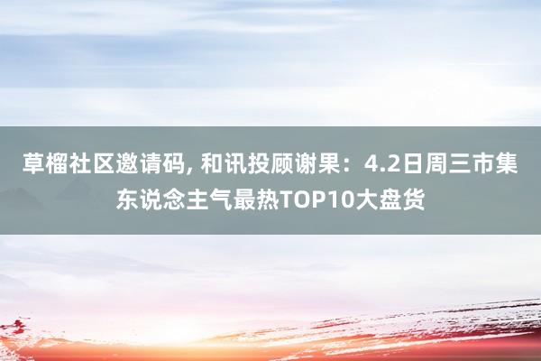草榴社区邀请码， 和讯投顾谢果：4.2日周三市集东说念主气最热TOP10大盘货