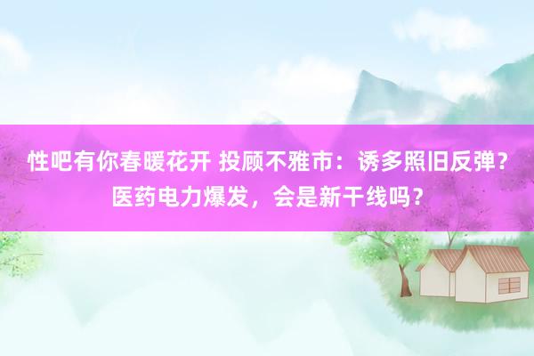 性吧有你春暖花开 投顾不雅市：诱多照旧反弹？医药电力爆发，会是新干线吗？